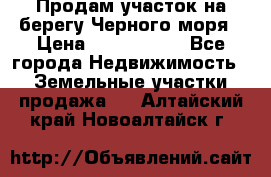 Продам участок на берегу Черного моря › Цена ­ 4 300 000 - Все города Недвижимость » Земельные участки продажа   . Алтайский край,Новоалтайск г.